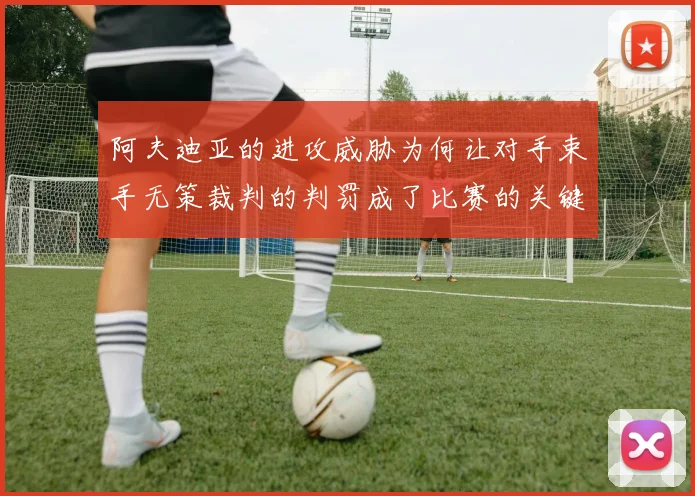阿夫迪亚的进攻威胁为何让对手束手无策裁判的判罚成了比赛的关键因素