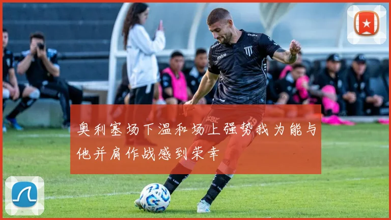 奥利塞场下温和场上强势我为能与他并肩作战感到荣幸