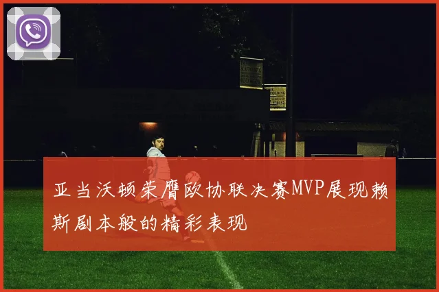亚当沃顿荣膺欧协联决赛MVP展现赖斯剧本般的精彩表现