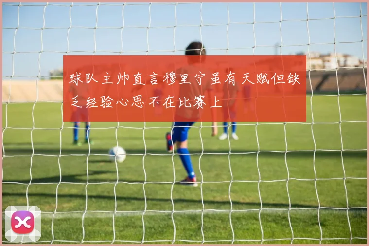 球队主帅直言穆里宁虽有天赋但缺乏经验心思不在比赛上