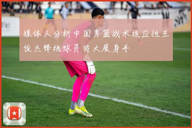 媒体人分析中国男篮战术适应性王俊杰锋线球员将大展身手