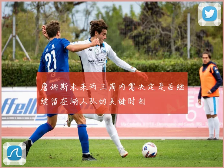 詹姆斯未来两三周内需决定是否继续留在湖人队的关键时刻