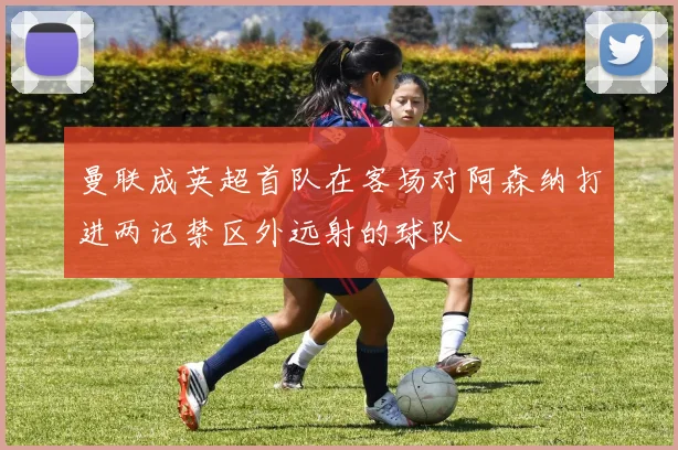 曼联成英超首队在客场对阿森纳打进两记禁区外远射的球队