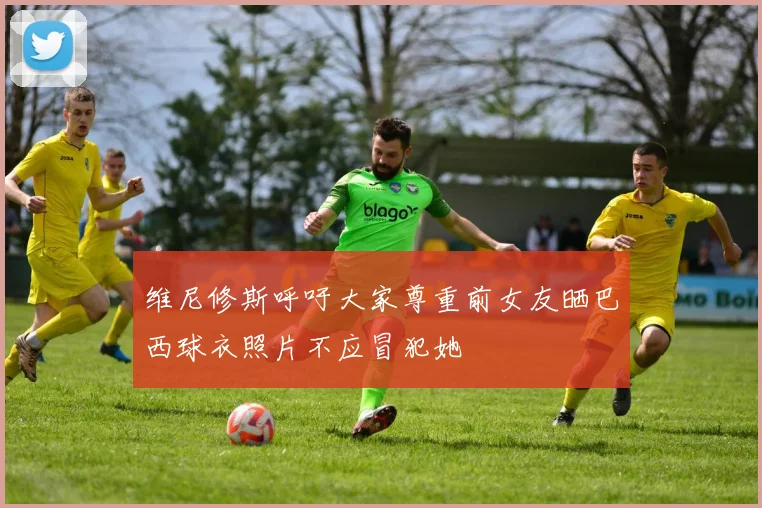 维尼修斯呼吁大家尊重前女友晒巴西球衣照片不应冒犯她