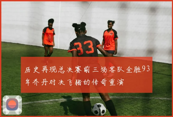 历史再现总决赛前三场客队全胜93年乔丹对决飞猪的传奇重演