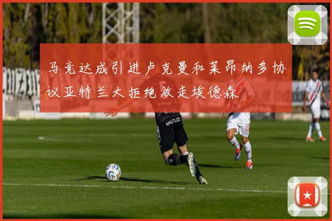马竞达成引进卢克曼和莱昂纳多协议亚特兰大拒绝放走埃德森