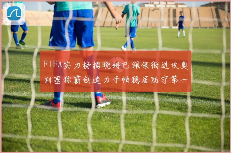 FIFA实力榜揭晓姆巴佩领衔进攻奥利塞称霸创造力于帕稳居防守第一