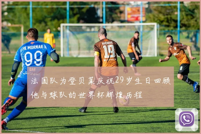 法国队为登贝莱庆祝29岁生日回顾他与球队的世界杯辉煌历程