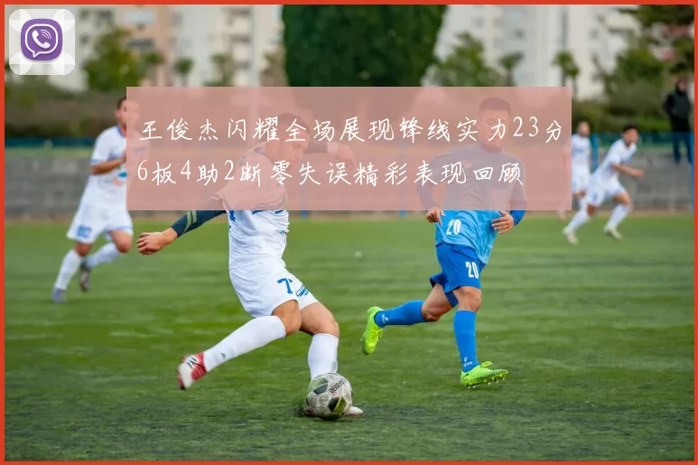 王俊杰闪耀全场展现锋线实力23分6板4助2断零失误精彩表现回顾