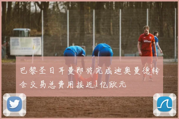 巴黎圣日耳曼即将完成迪奥曼德转会交易总费用接近1亿欧元