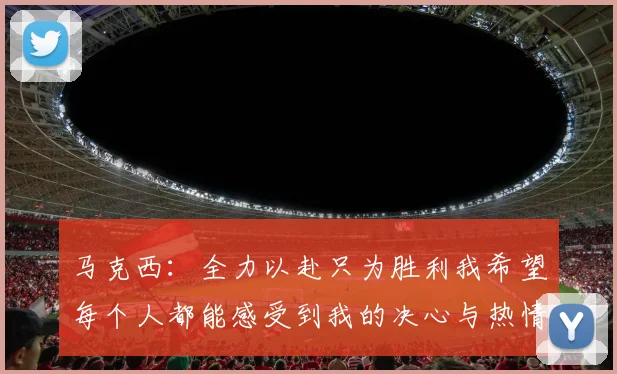 马克西：全力以赴只为胜利我希望每个人都能感受到我的决心与热情