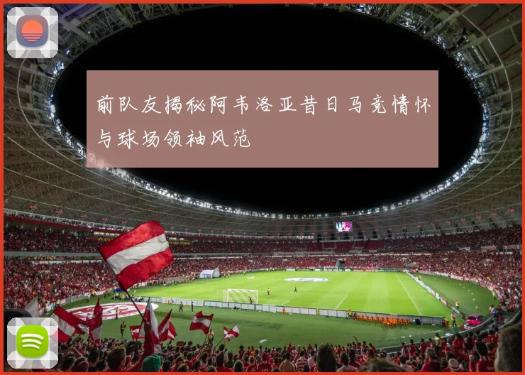 前队友揭秘阿韦洛亚昔日马竞情怀与球场领袖风范