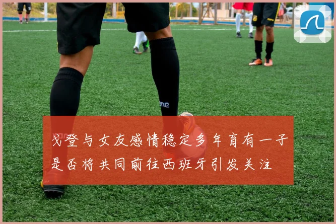 戈登与女友感情稳定多年育有一子是否将共同前往西班牙引发关注