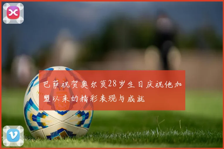 巴萨祝贺奥尔莫28岁生日庆祝他加盟以来的精彩表现与成就