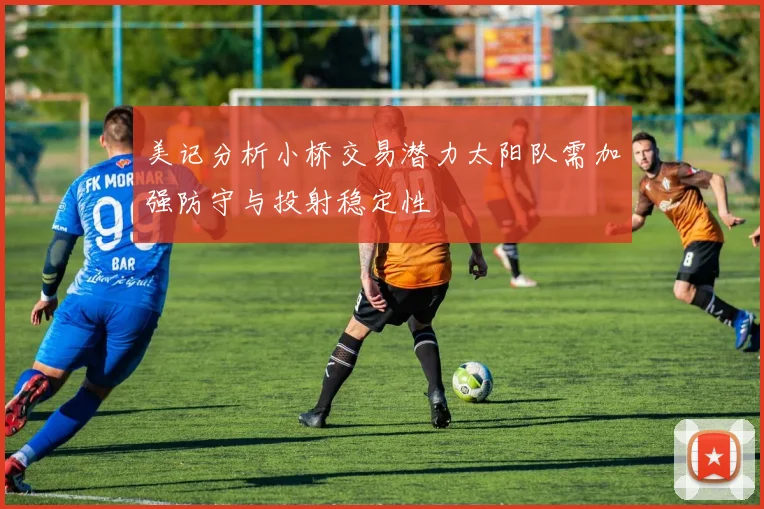 美记分析小桥交易潜力太阳队需加强防守与投射稳定性