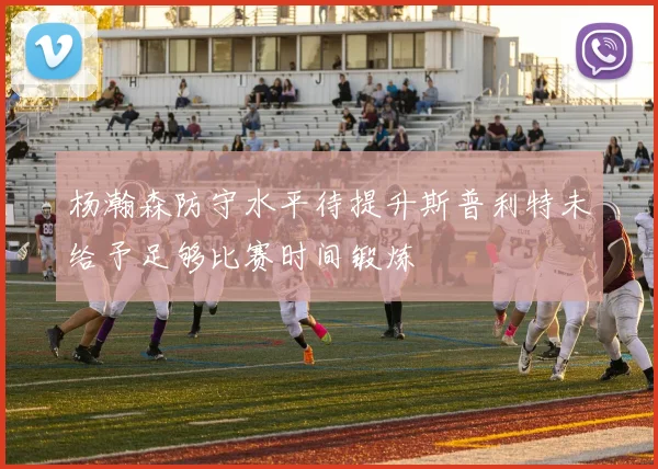 杨瀚森防守水平待提升斯普利特未给予足够比赛时间锻炼