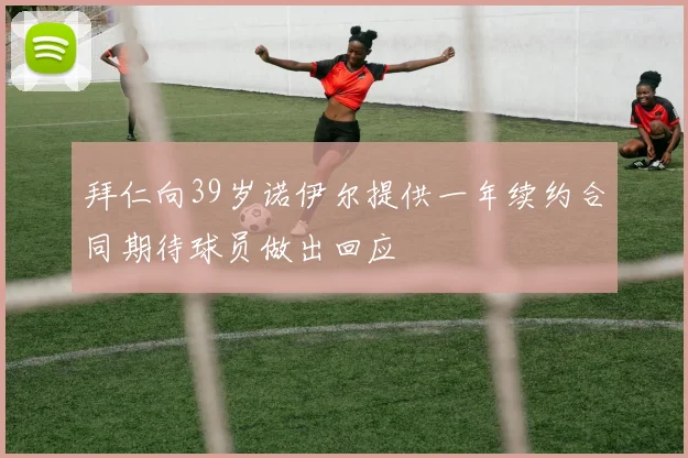 拜仁向39岁诺伊尔提供一年续约合同期待球员做出回应