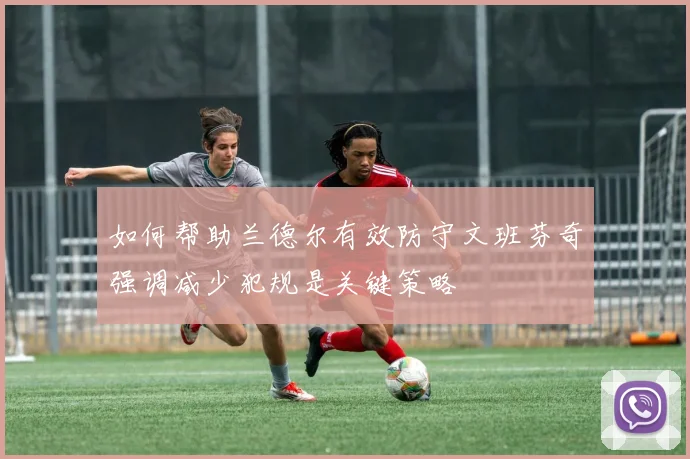 如何帮助兰德尔有效防守文班芬奇强调减少犯规是关键策略