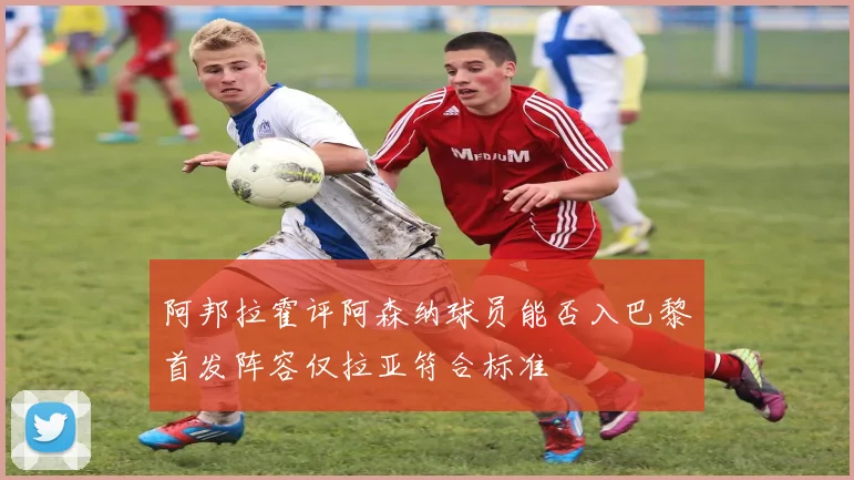 阿邦拉霍评阿森纳球员能否入巴黎首发阵容仅拉亚符合标准