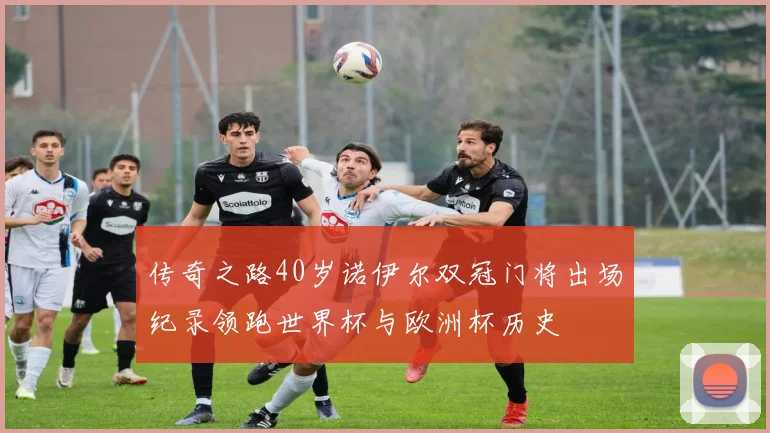 传奇之路40岁诺伊尔双冠门将出场纪录领跑世界杯与欧洲杯历史