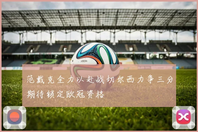 范戴克全力以赴战切尔西力争三分期待锁定欧冠资格