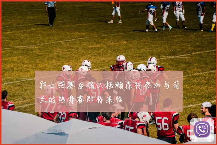 郭士强赛后确认杨瀚森将参加与荷兰的热身赛即将来临