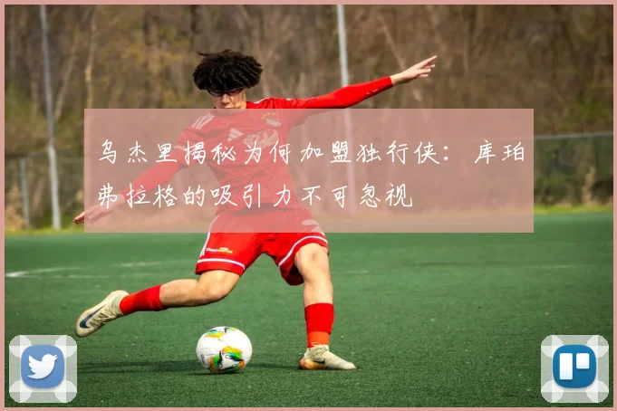 乌杰里揭秘为何加盟独行侠：库珀弗拉格的吸引力不可忽视