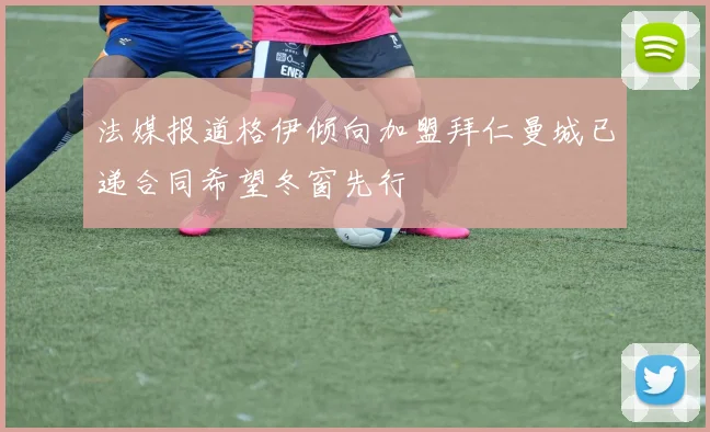 法媒报道格伊倾向加盟拜仁曼城已递合同希望冬窗先行