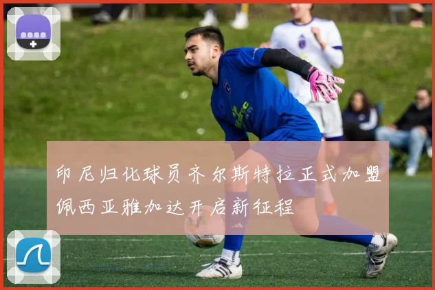 印尼归化球员齐尔斯特拉正式加盟佩西亚雅加达开启新征程