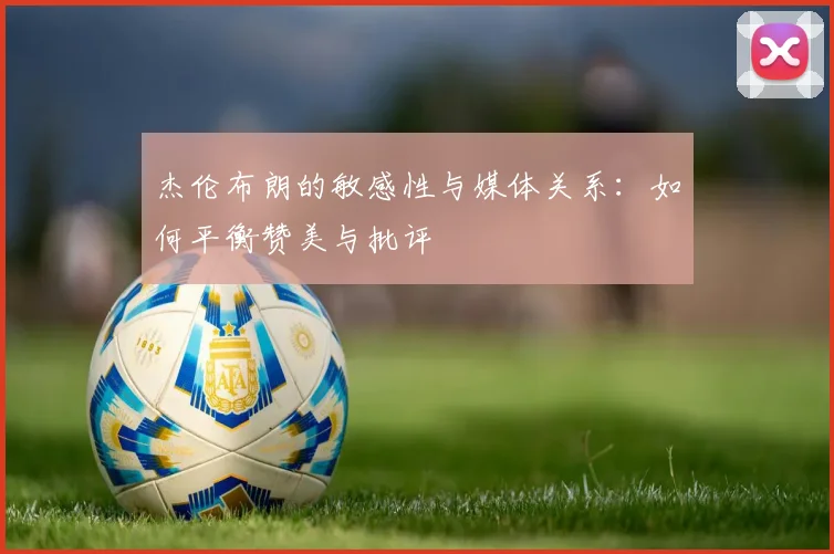 杰伦布朗的敏感性与媒体关系：如何平衡赞美与批评