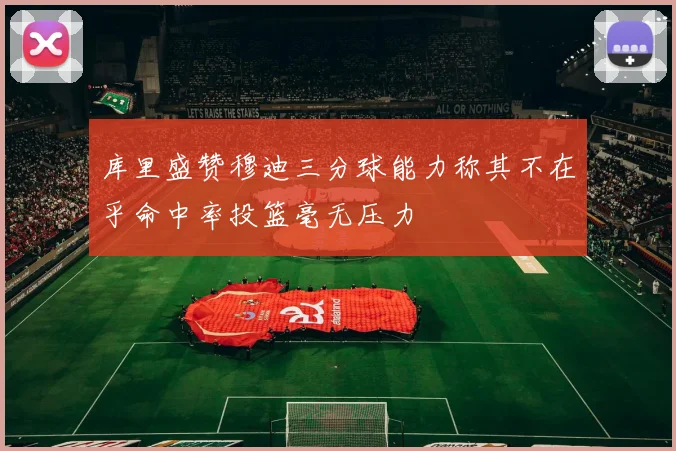 库里盛赞穆迪三分球能力称其不在乎命中率投篮毫无压力